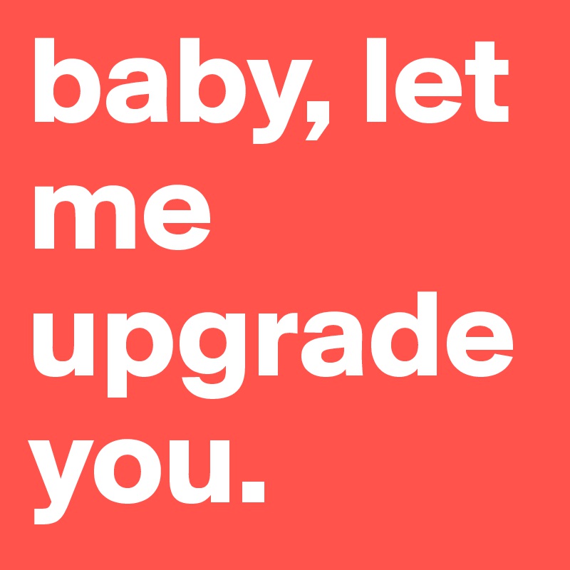 baby, let me upgrade you.
