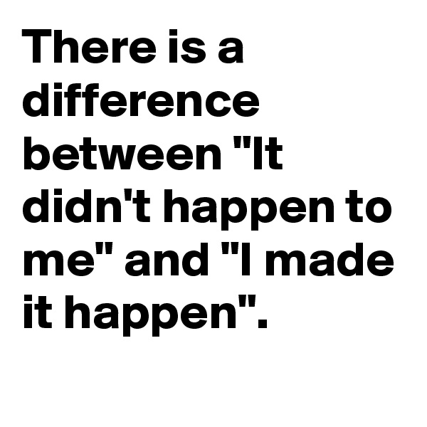 There is a difference between "It didn't happen to me" and "I made it happen".
