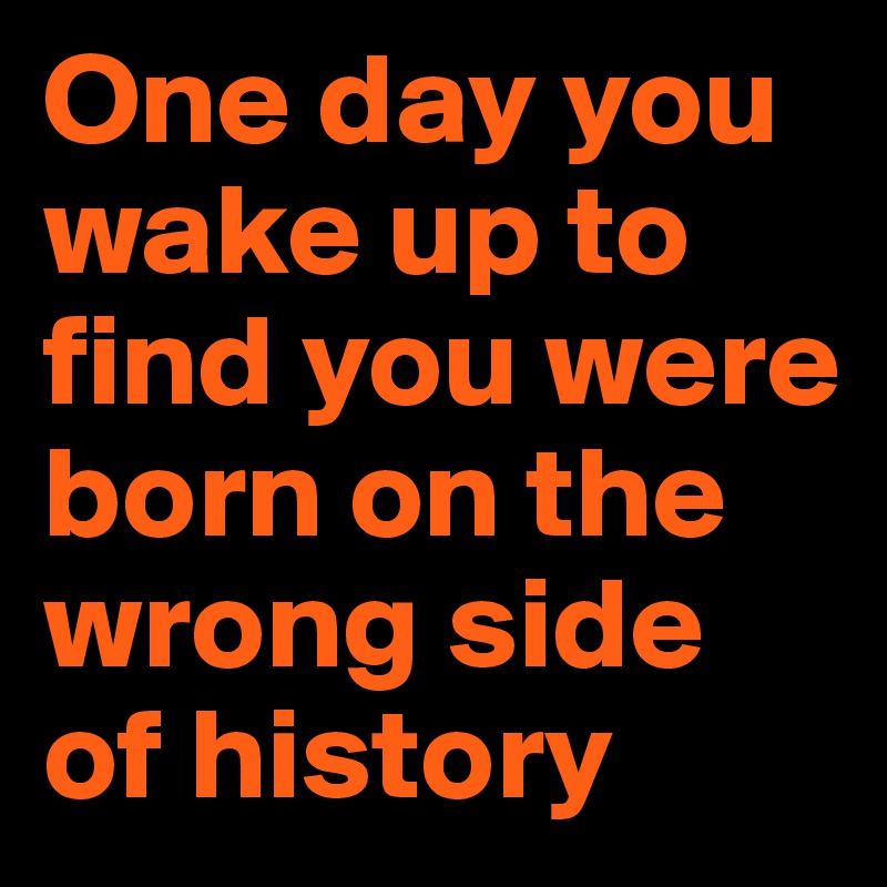 One day you wake up to find you were born on the wrong side of history