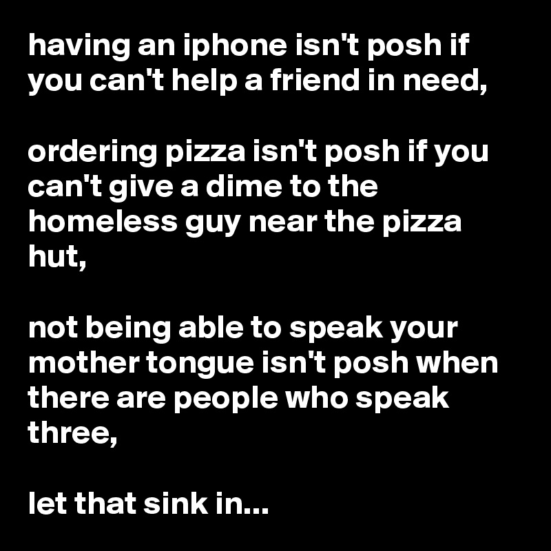 having an iphone isn't posh if you can't help a friend in need,

ordering pizza isn't posh if you can't give a dime to the homeless guy near the pizza hut,

not being able to speak your mother tongue isn't posh when there are people who speak three,

let that sink in...