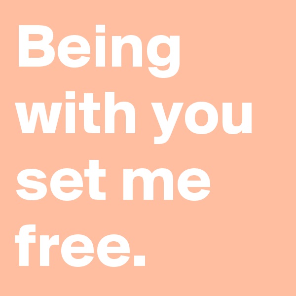 Being with you set me free.