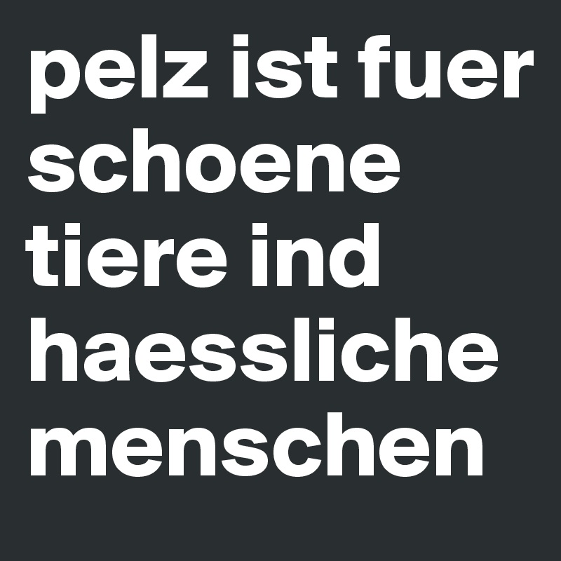 pelz ist fuer schoene tiere ind haessliche menschen