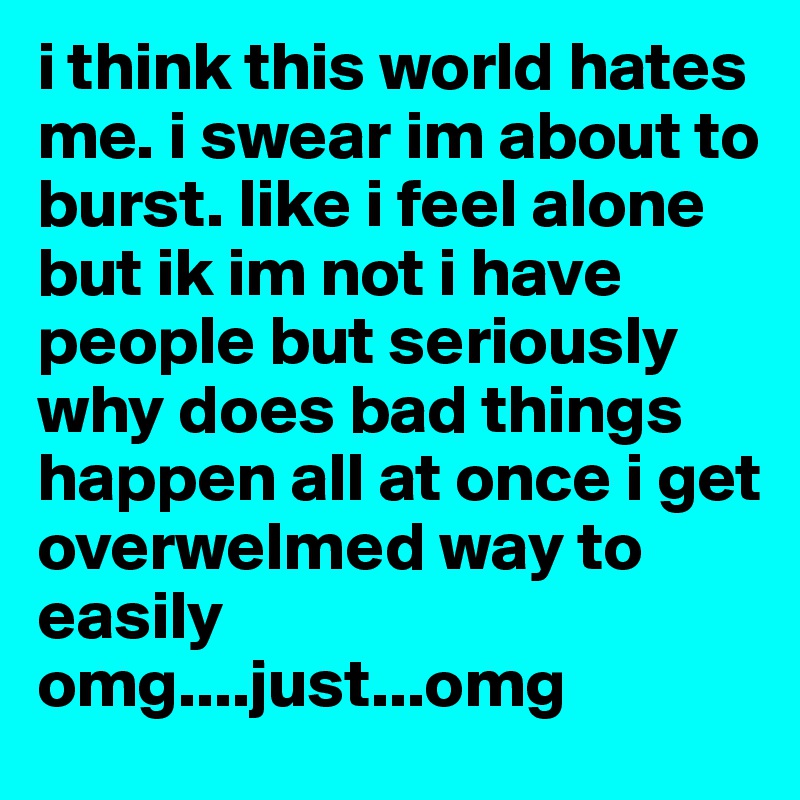i think this world hates me. i swear im about to burst. like i feel alone but ik im not i have people but seriously why does bad things happen all at once i get overwelmed way to easily omg....just...omg