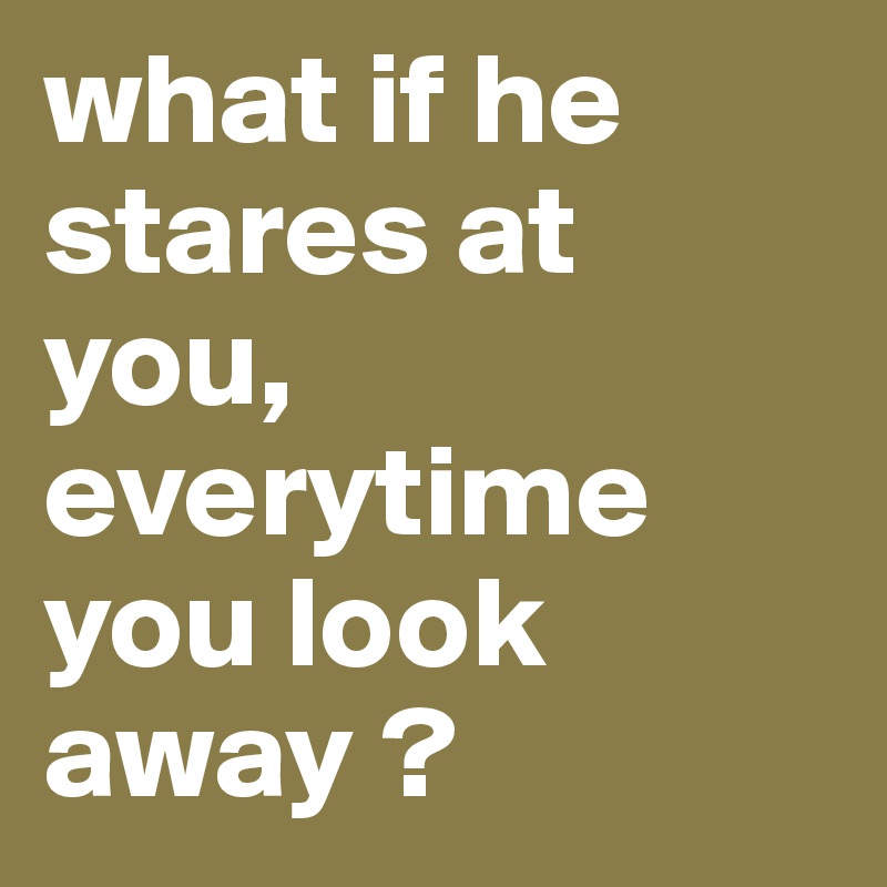 what if he stares at you, everytime you look away ? 