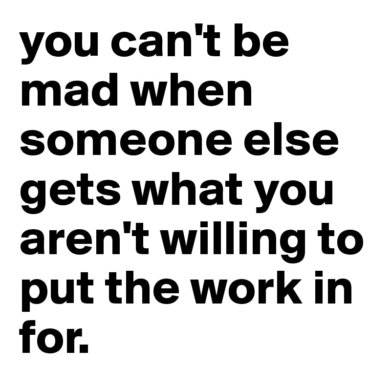you can't be mad when someone else gets what you aren't willing to put the work in for.