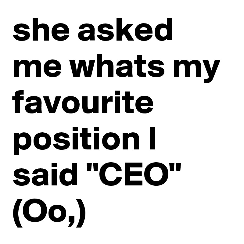 she asked me whats my favourite position I said "CEO" (Oo,)