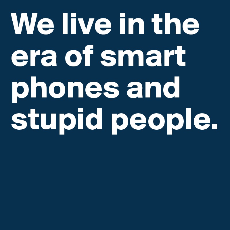 We live in the era of smart phones and stupid people.

