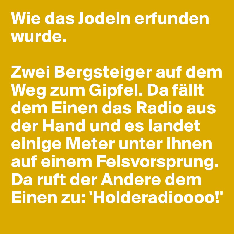 Wie das Jodeln erfunden wurde.

Zwei Bergsteiger auf dem Weg zum Gipfel. Da fällt dem Einen das Radio aus der Hand und es landet einige Meter unter ihnen auf einem Felsvorsprung.
Da ruft der Andere dem Einen zu: 'Holderadioooo!'
