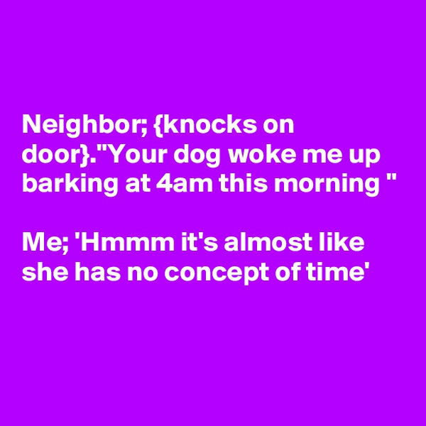 


Neighbor; {knocks on door}."Your dog woke me up barking at 4am this morning "

Me; 'Hmmm it's almost like she has no concept of time'


