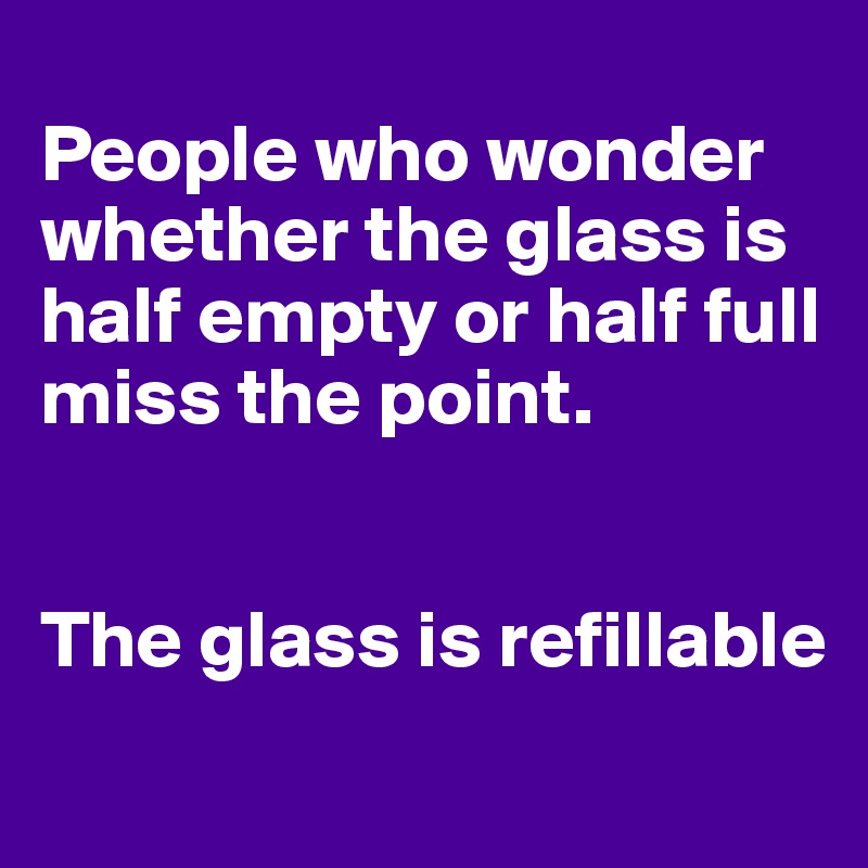 
People who wonder whether the glass is half empty or half full miss the point. 


The glass is refillable
