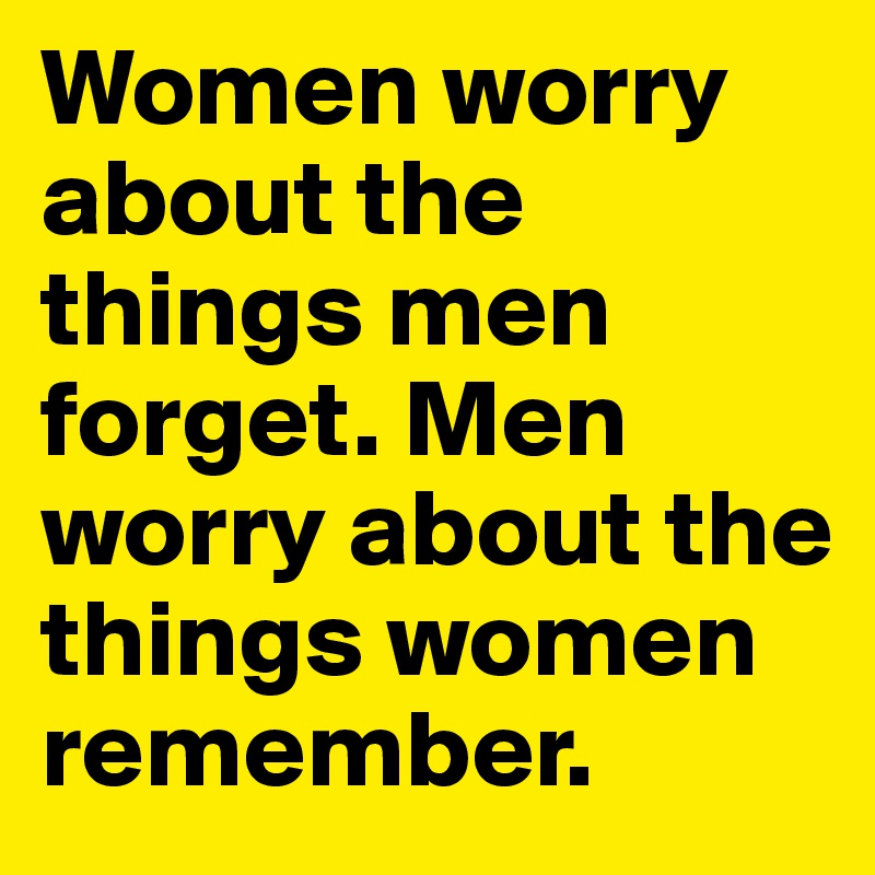 Women worry about the things men forget. Men worry about the things women remember.