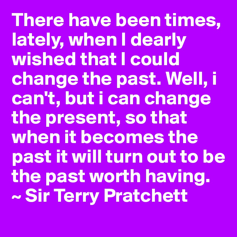 There have been times, lately, when I dearly wished that I could change the past. Well, i can't, but i can change the present, so that when it becomes the past it will turn out to be the past worth having.
~ Sir Terry Pratchett 