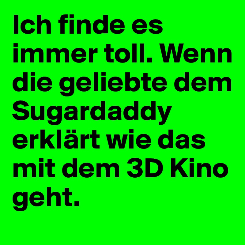 Ich finde es immer toll. Wenn die geliebte dem Sugardaddy erklärt wie das mit dem 3D Kino geht.