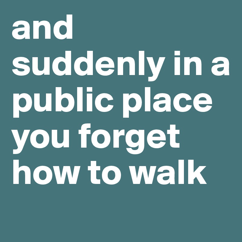 and suddenly in a public place you forget how to walk