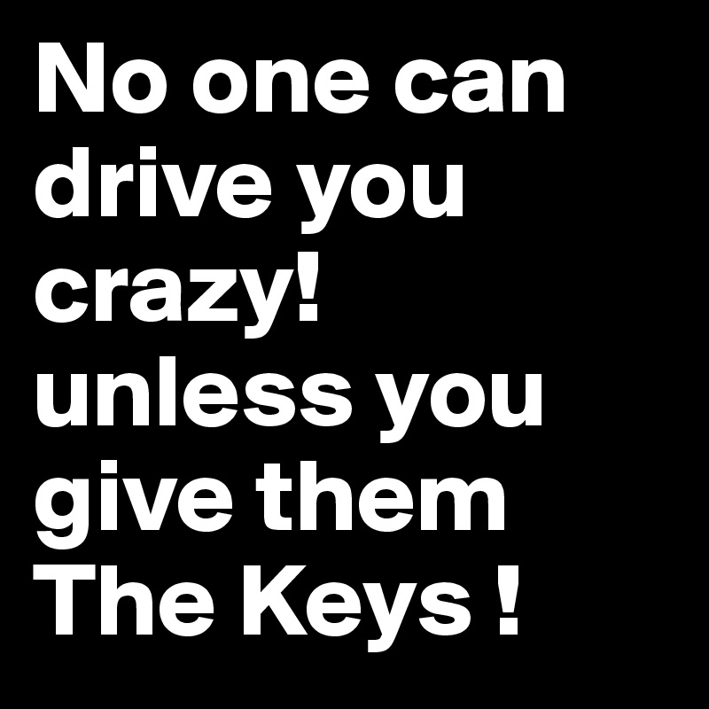 No one can drive you crazy!
unless you give them The Keys !