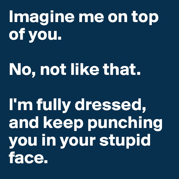 Imagine me on top of you.

No, not like that.

I'm fully dressed, and keep punching you in your stupid face.