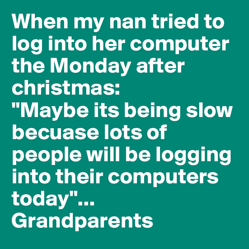 When my nan tried to log into her computer the Monday after christmas:
"Maybe its being slow becuase lots of people will be logging into their computers today"...
Grandparents 