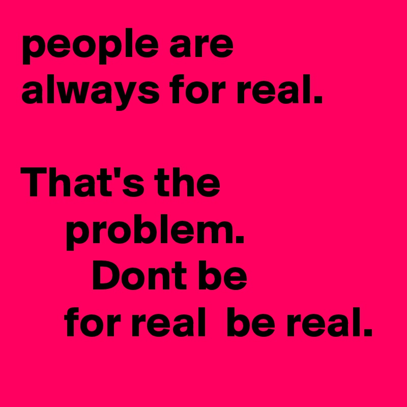people are always for real.                                            That's the                        problem.                        Dont be                    for real  be real.            