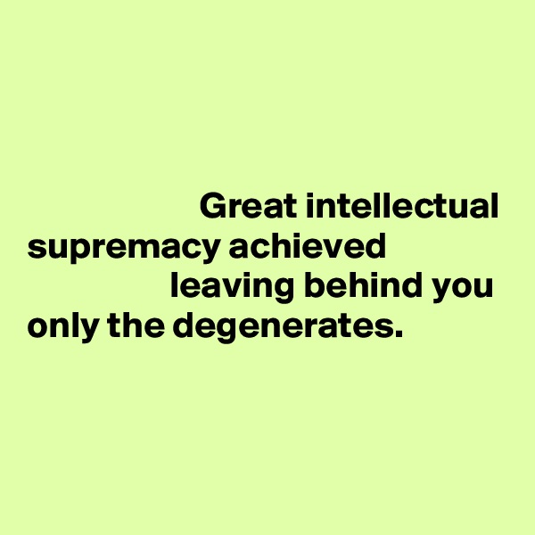 



                       Great intellectual
supremacy achieved                                   leaving behind you
only the degenerates.


