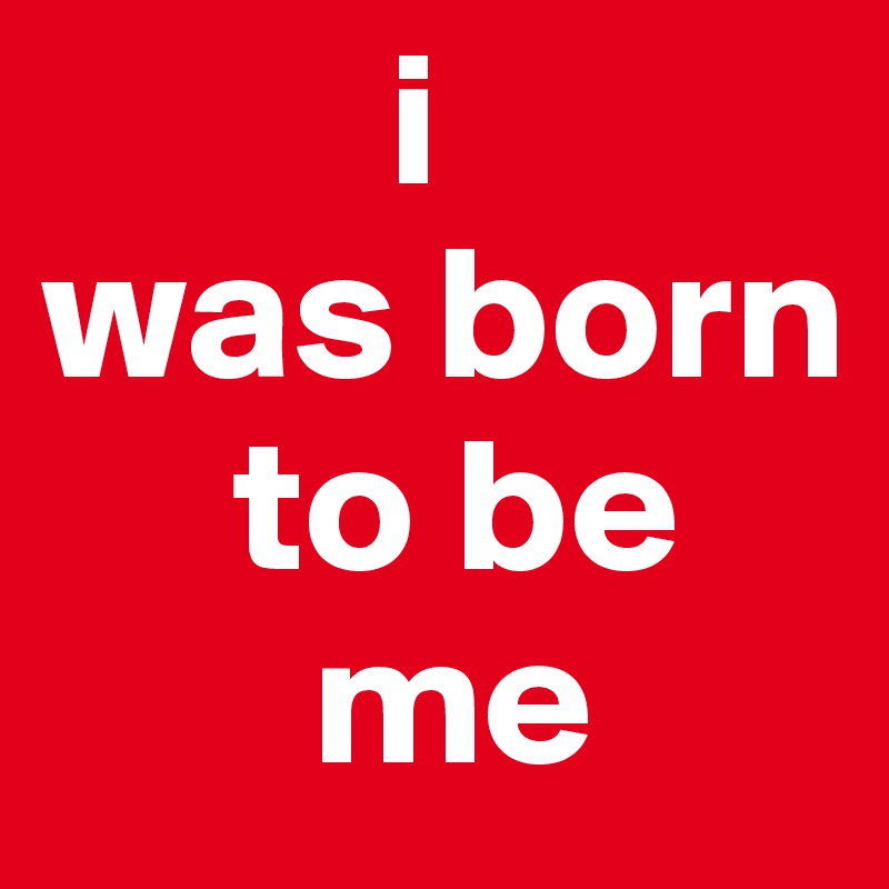          i 
was born
     to be
       me