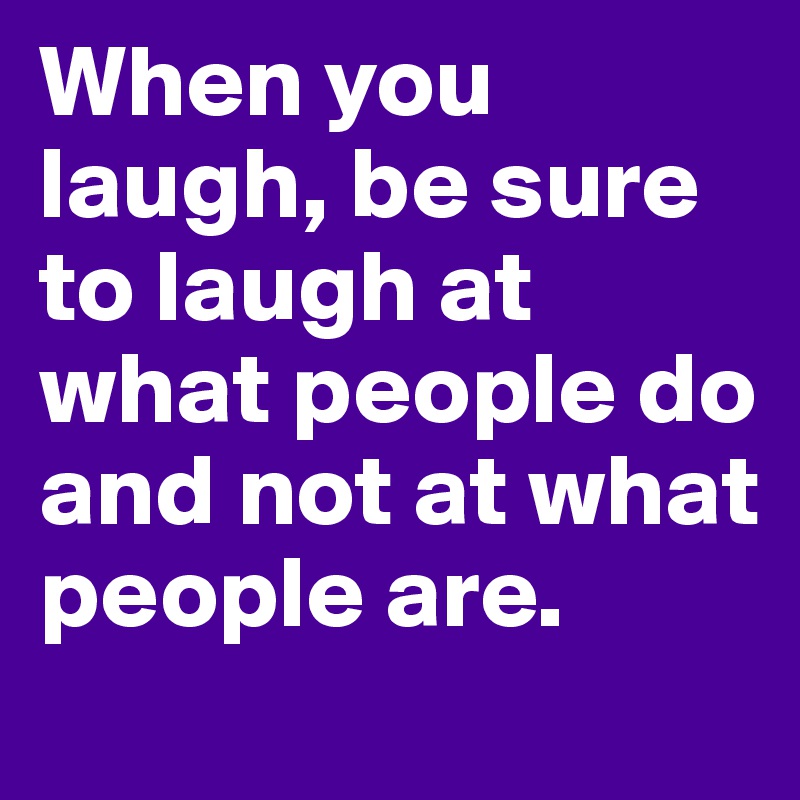 When you laugh, be sure to laugh at what people do and not at what ...