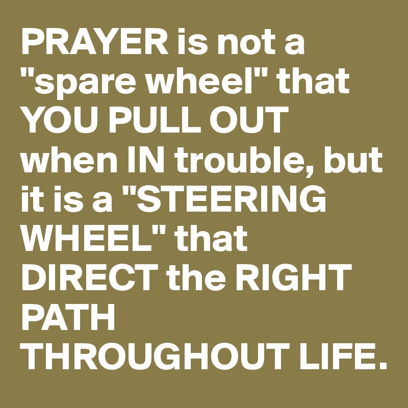 PRAYER is not a "spare wheel" that YOU PULL OUT when IN trouble, but it is a "STEERING WHEEL" that DIRECT the RIGHT PATH THROUGHOUT LIFE.