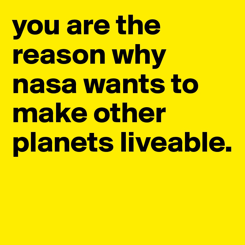 you are the reason why nasa wants to make other planets liveable.

