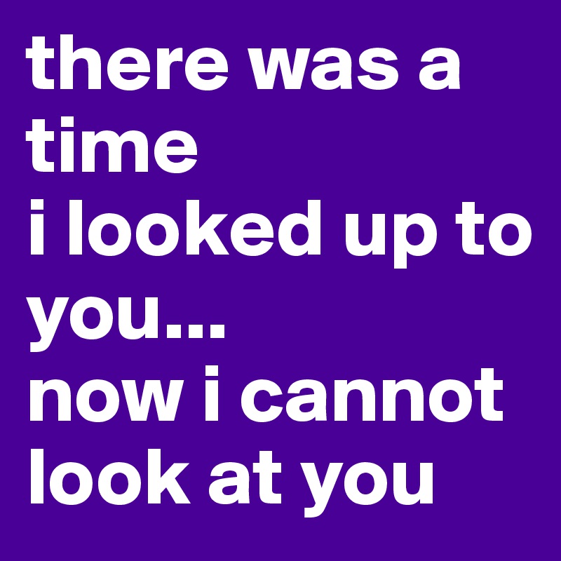 there was a time 
i looked up to you...
now i cannot look at you