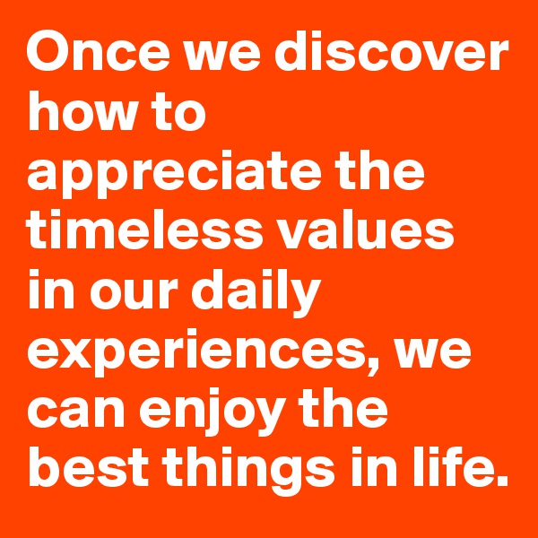 Once we discover how to appreciate the timeless values in our daily experiences, we can enjoy the best things in life.