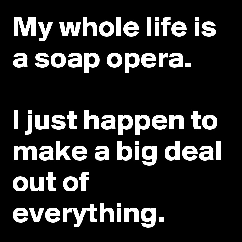 My whole life is a soap opera.

I just happen to make a big deal out of everything.