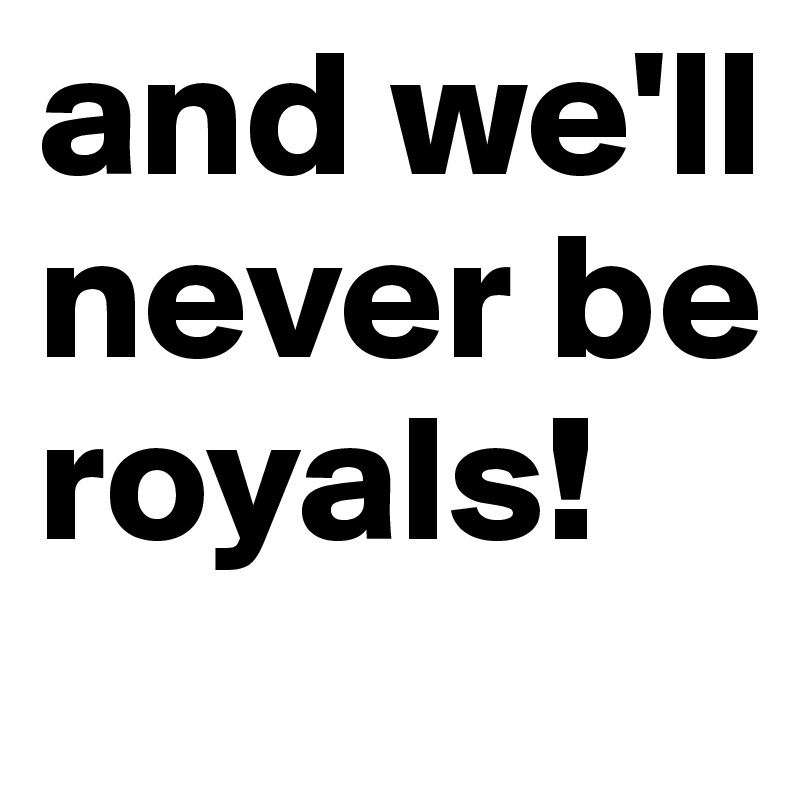 and we'll never be royals!