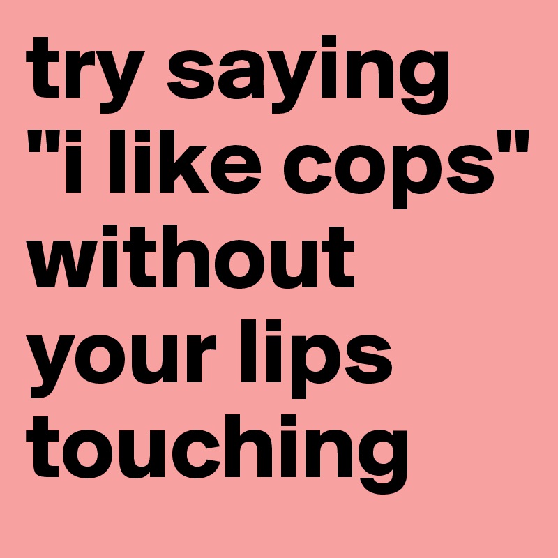 try saying "i like cops" without your lips touching