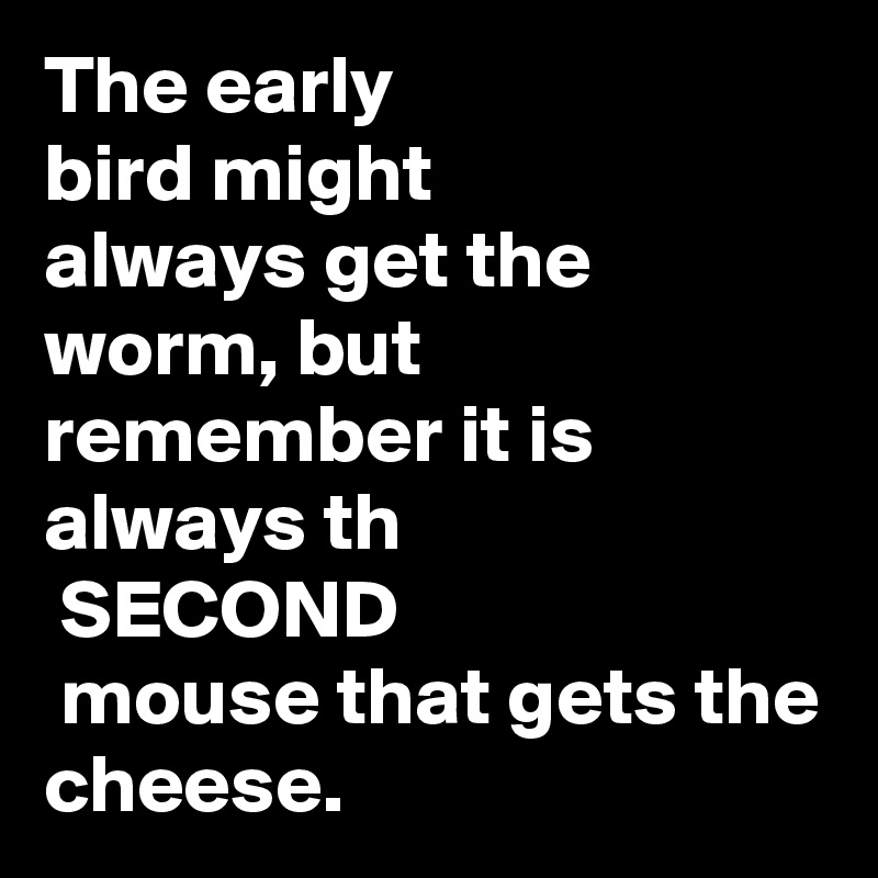 The early
bird might 
always get the worm, but remember it is always th
 SECOND
 mouse that gets the cheese.