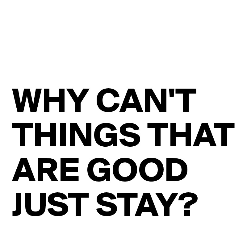 

WHY CAN'T THINGS THAT ARE GOOD JUST STAY?