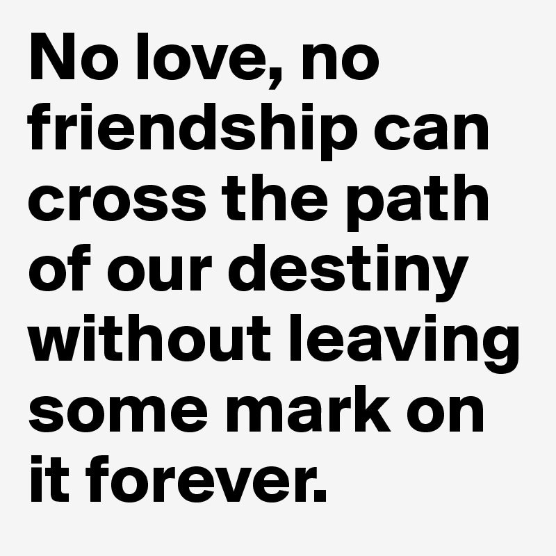 No love, no friendship can cross the path of our destiny without leaving some mark on it forever.