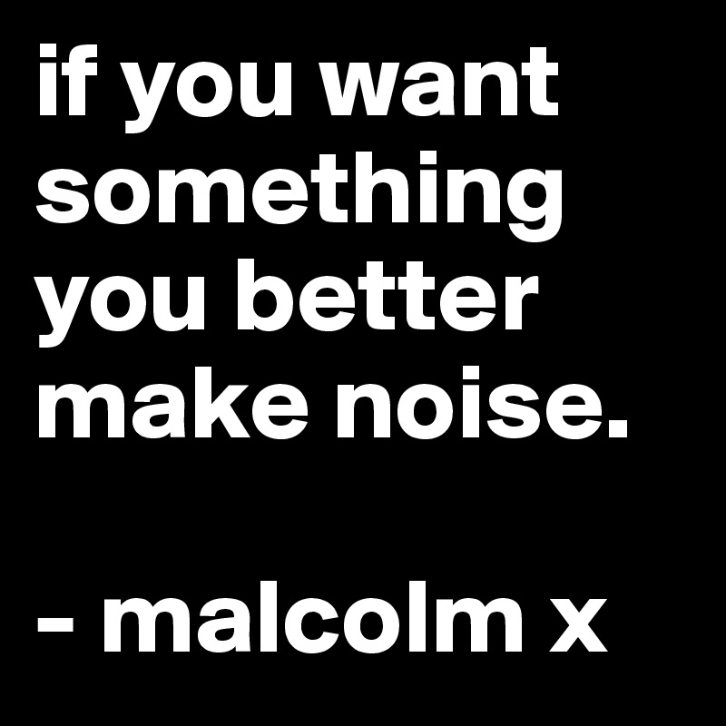 if you want something you better make noise.

- malcolm x