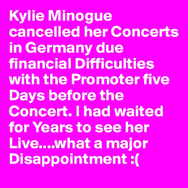 Kylie Minogue cancelled her Concerts in Germany due financial Difficulties with the Promoter five Days before the Concert. I had waited for Years to see her Live....what a major Disappointment :(