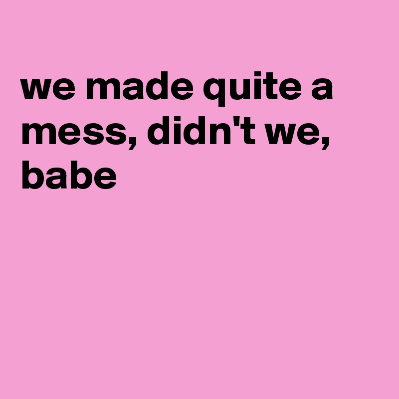 
we made quite a mess, didn't we, babe 



