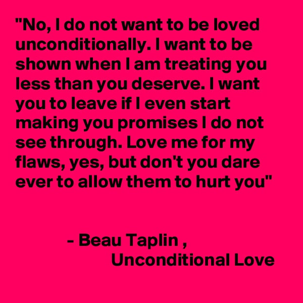 "No, I do not want to be loved unconditionally. I want to be shown when I am treating you less than you deserve. I want you to leave if I even start making you promises I do not see through. Love me for my flaws, yes, but don't you dare ever to allow them to hurt you"


              - Beau Taplin ,                                                     Unconditional Love