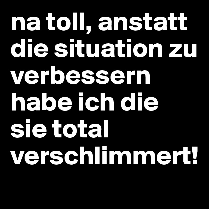 na toll, anstatt die situation zu verbessern habe ich die sie total verschlimmert! 