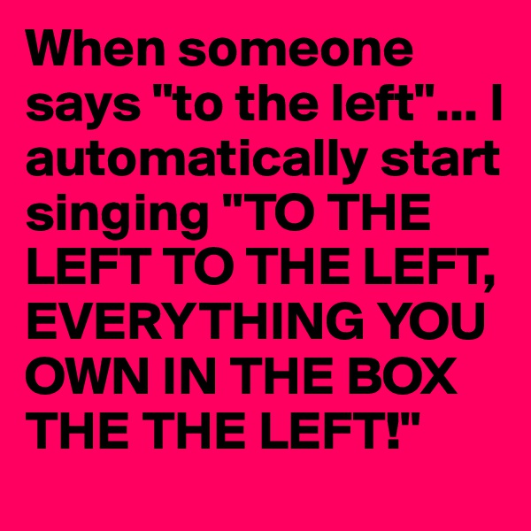 When someone says "to the left"... I automatically start singing "TO THE LEFT TO THE LEFT, EVERYTHING YOU OWN IN THE BOX THE THE LEFT!"