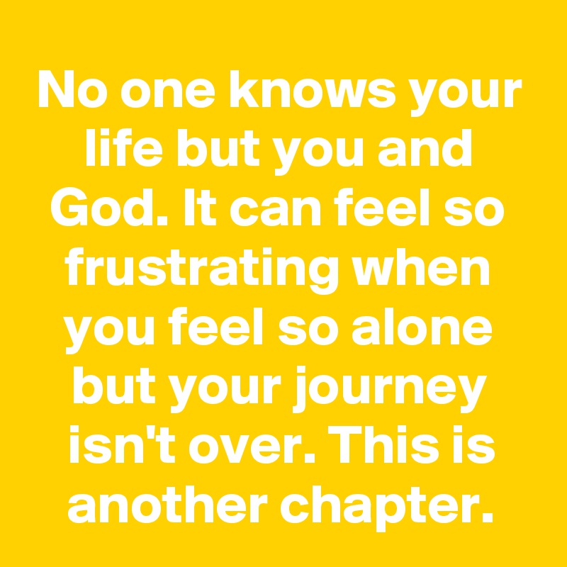 No one knows your life but you and God. It can feel so frustrating when you feel so alone but your journey isn't over. This is another chapter.