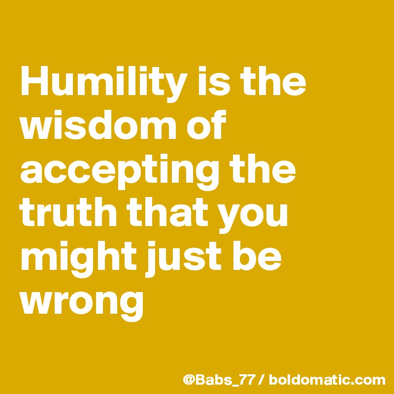 Humility is the wisdom of accepting the truth that you might just be ...