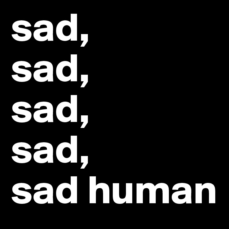 sad,    
sad,
sad,
sad,
sad human        