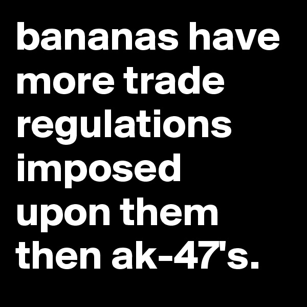 bananas have more trade regulations imposed upon them then ak-47's.