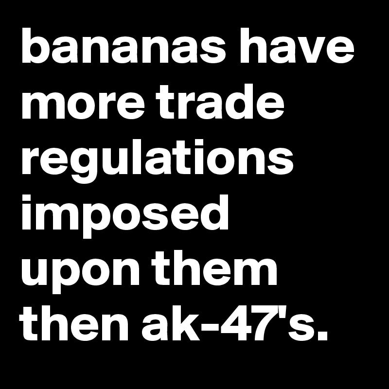 bananas have more trade regulations imposed upon them then ak-47's.