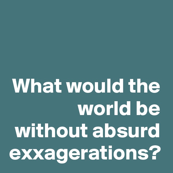 What would the world be without absurd exxagerations?