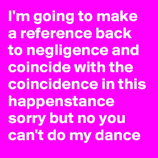 I'm going to make a reference back to negligence and coincide with the coincidence in this happenstance sorry but no you can't do my dance