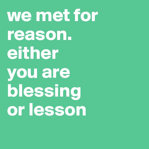 we met for reason. 
either 
you are blessing 
or lesson
