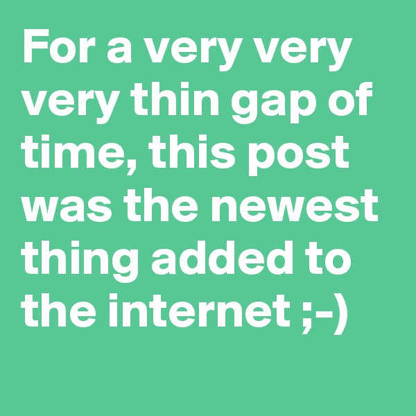 For a very very very thin gap of time, this post was the newest thing added to the internet ;-)
